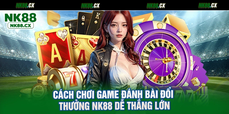 Cách chơi game đánh bài đổi thưởng NK88 dễ thắng lớn