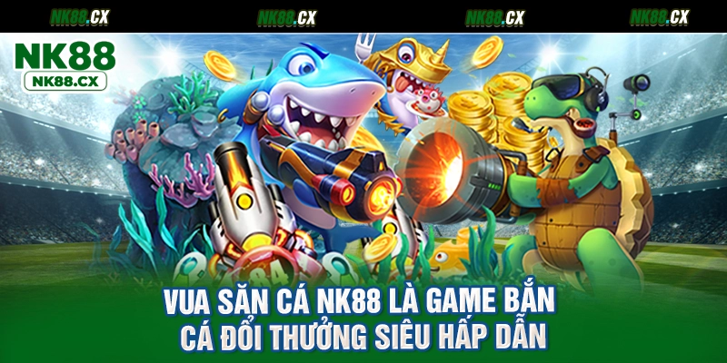 Vua săn cá NK88 là game bắn cá đổi thưởng siêu hấp dẫn