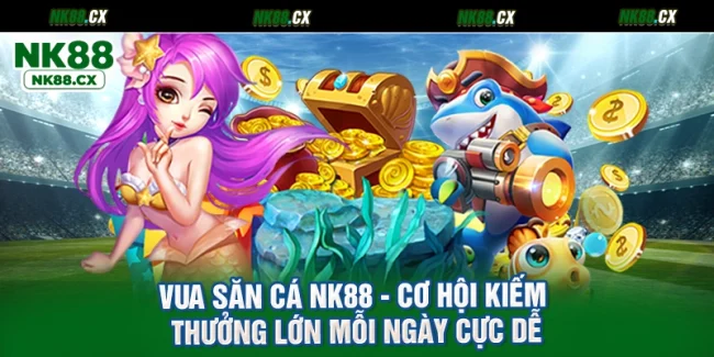 Vua Săn Cá NK88 - Cơ Hội Kiếm Thưởng Lớn Mỗi Ngày Cực Dễ